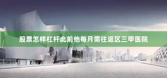 股票怎样杠杆此前他每月需往返区三甲医院